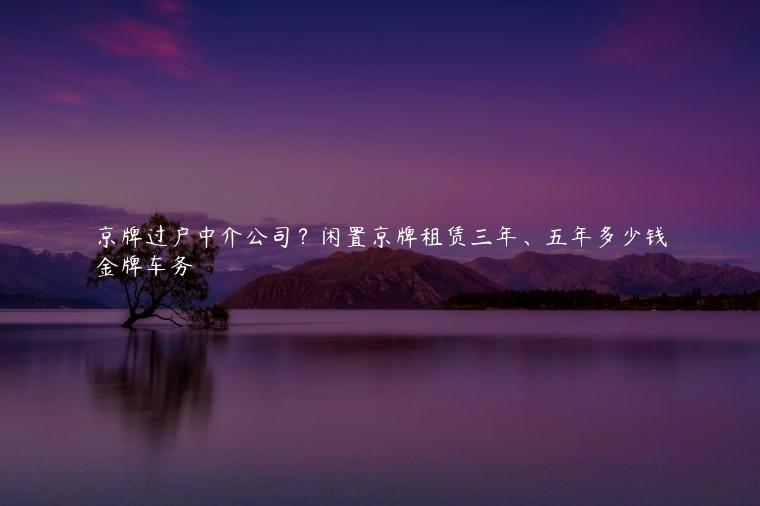 京牌过户中介公司？闲置京牌租赁三年、五年多少钱