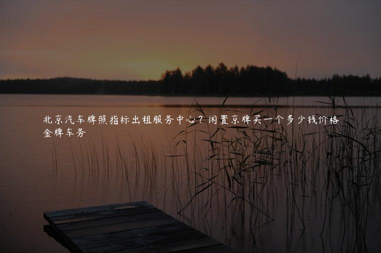 北京汽车牌照指标出租服务中心？闲置京牌买一个多少钱价格