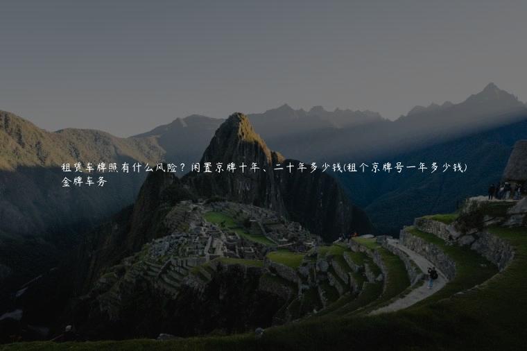 租赁车牌照有什么风险？闲置京牌十年、二十年多少钱(租个京牌号一年多少钱)