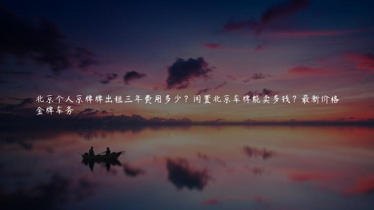 北京个人京牌牌出租三年费用多少？闲置北京车牌能卖多钱？最新价格
