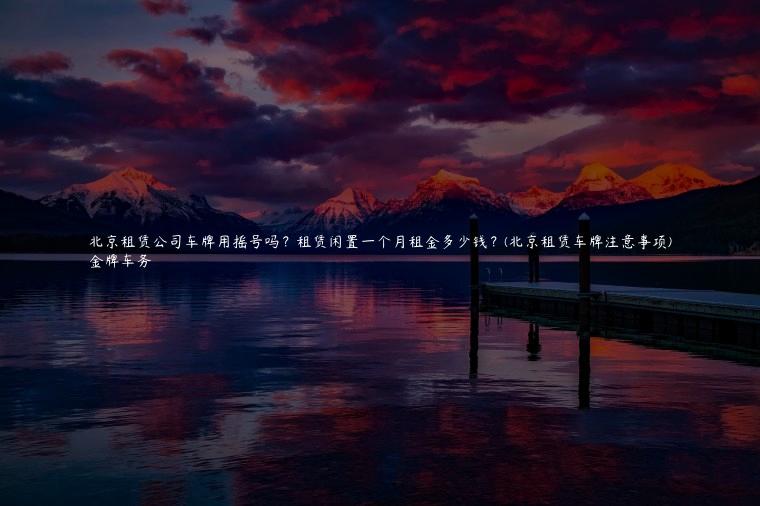 北京租赁公司车牌用摇号吗？租赁闲置一个月租金多少钱？(北京租赁车牌注意事项)