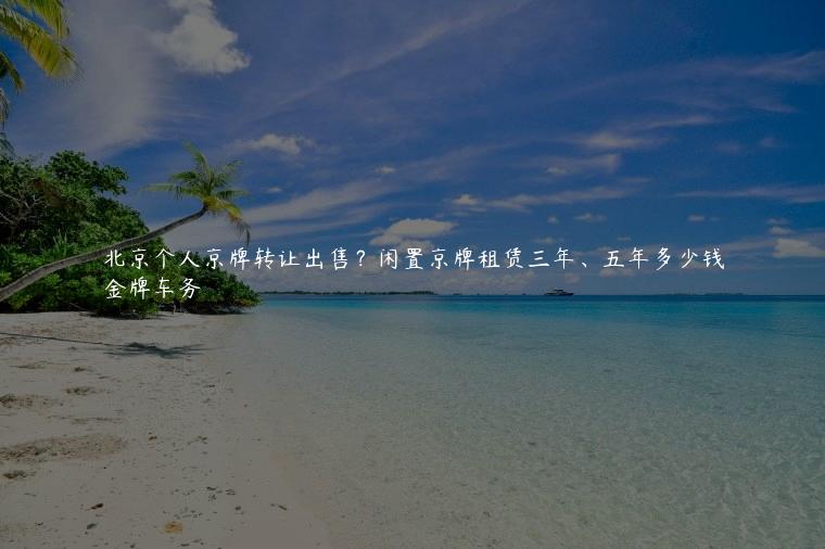 北京个人京牌转让出售？闲置京牌租赁三年、五年多少钱