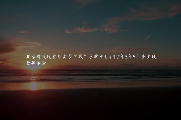北京牌照现在能卖多少钱？京牌出租1年2年3年5年多少钱