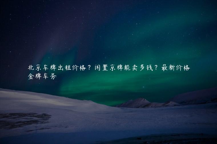 北京车牌出租价格？闲置京牌能卖多钱？最新价格