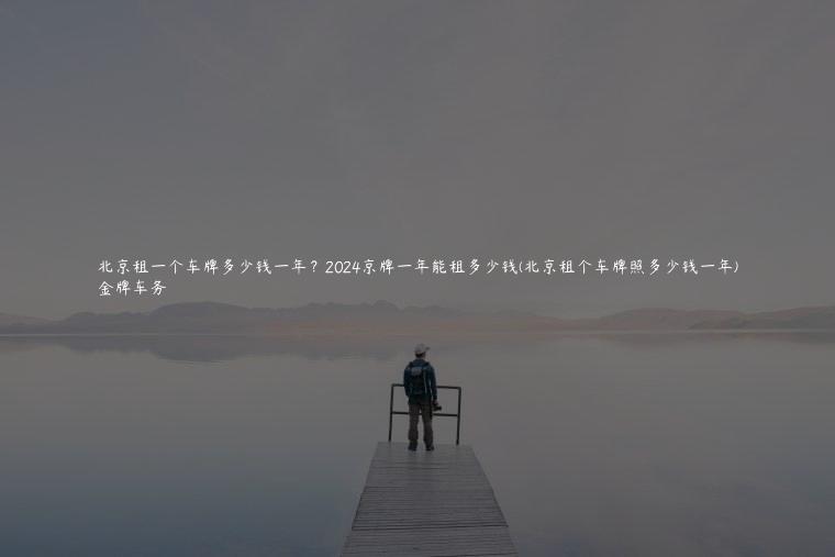 北京租一个车牌多少钱一年？2024京牌一年能租多少钱(北京租个车牌照多少钱一年)