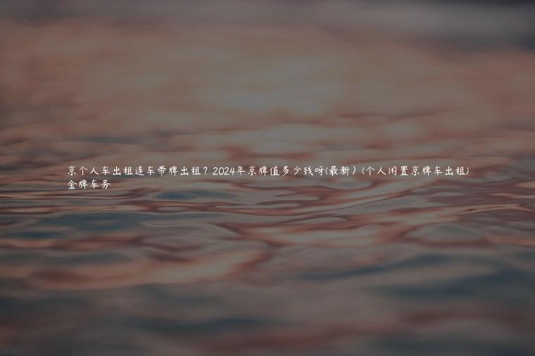 京个人车出租连车带牌出租？2024年京牌值多少钱呀(最新）(个人闲置京牌车出租)
