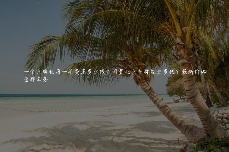 一个京牌租用一年费用多少钱？闲置北京车牌能卖多钱？最新价格