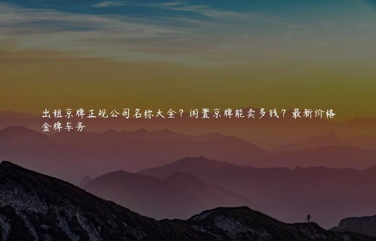 出租京牌正规公司名称大全？闲置京牌能卖多钱？最新价格