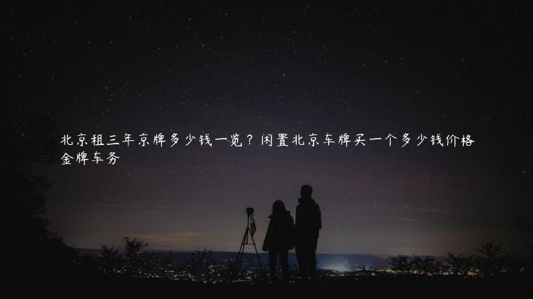 北京租三年京牌多少钱一览？闲置北京车牌买一个多少钱价格