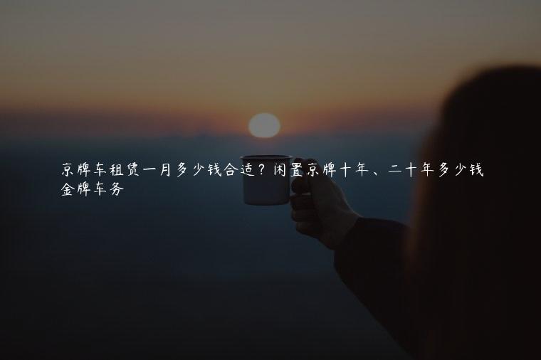 京牌车租赁一月多少钱合适？闲置京牌十年、二十年多少钱