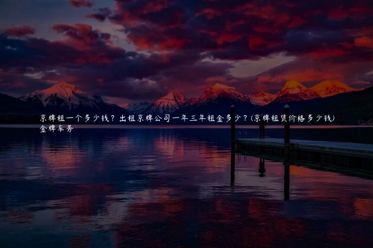 京牌租一个多少钱？出租京牌公司一年三年租金多少？(京牌租赁价格多少钱)