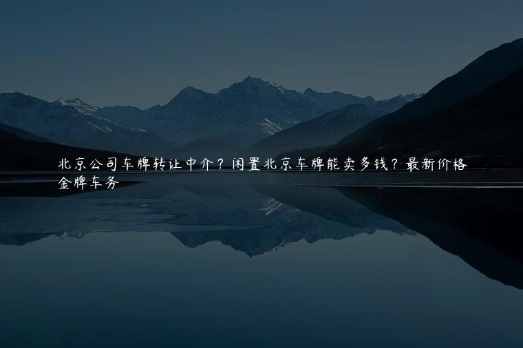 北京公司车牌转让中介？闲置北京车牌能卖多钱？最新价格