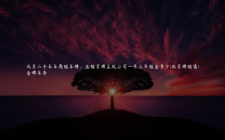 北京二手车车商租车牌、出租京牌正规公司一年三年租金多少(北京牌租售)