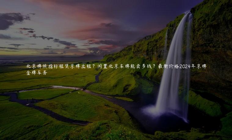 北京牌照指标租赁京牌出租？闲置北京车牌能卖多钱？最新价格2024年京牌