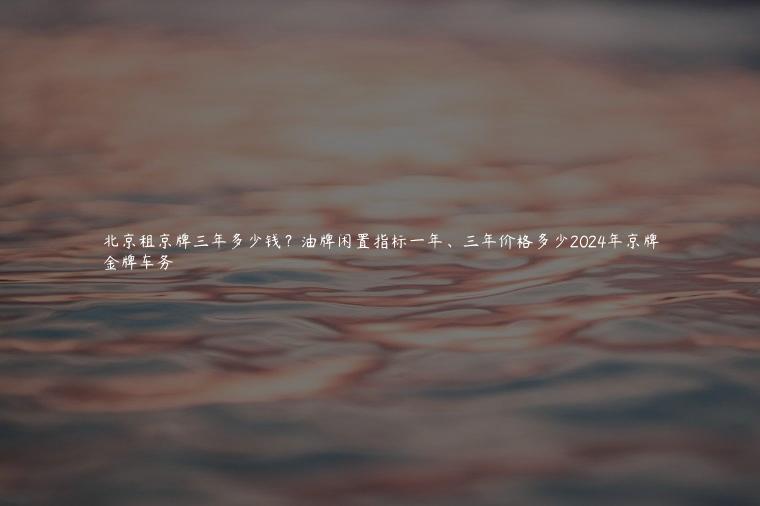 北京租京牌三年多少钱？油牌闲置指标一年、三年价格多少2024年京牌