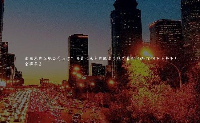 出租京牌正规公司名称？闲置北京车牌能卖多钱？最新价格(2024年下半年）