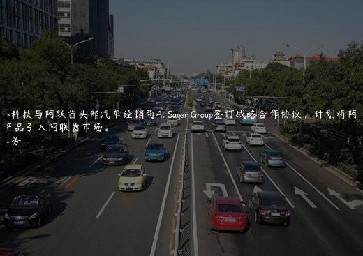 阿维塔科技与阿联酋头部汽车经销商Al Saqer Group签订战略合作协议，计划将阿维塔产品引入阿联酋市场。
