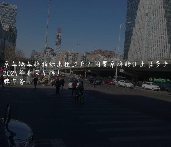 北京车辆车牌指标出租过户？闲置京牌转让出售多少钱（2024年北京车牌）
