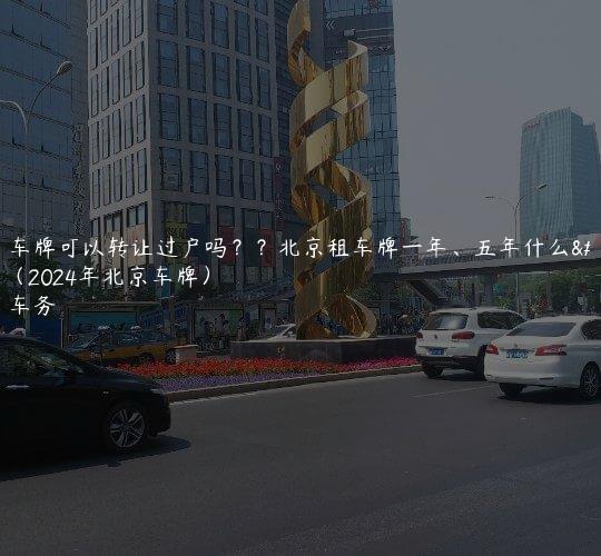 北京车牌可以转让过户吗？？北京租车牌一年、五年什么流程（2024年北京车牌）