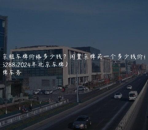 北京租车牌价格多少钱？闲置京牌买一个多少钱价格（2024年北京车牌）