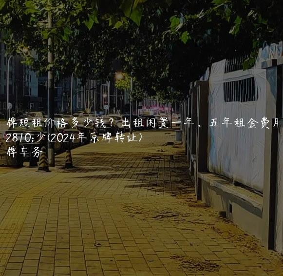 京牌短租价格多少钱？出租闲置一年、五年租金费用多少(2024年京牌转让)