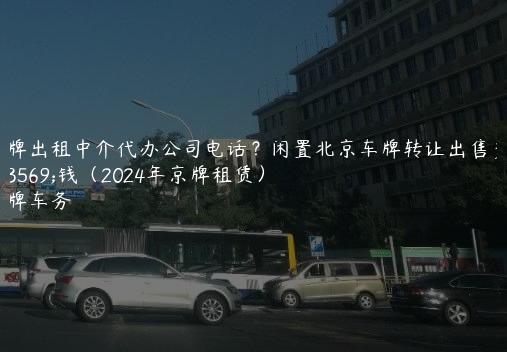 京牌出租中介代办公司电话？闲置北京车牌转让出售多少钱（2024年京牌租赁）