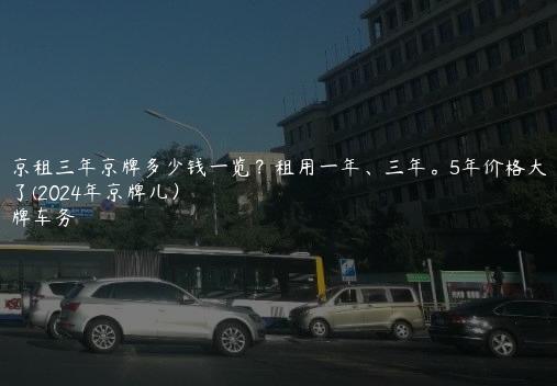 北京租三年京牌多少钱一览？租用一年、三年。5年价格大曝光了(2024年京牌儿）