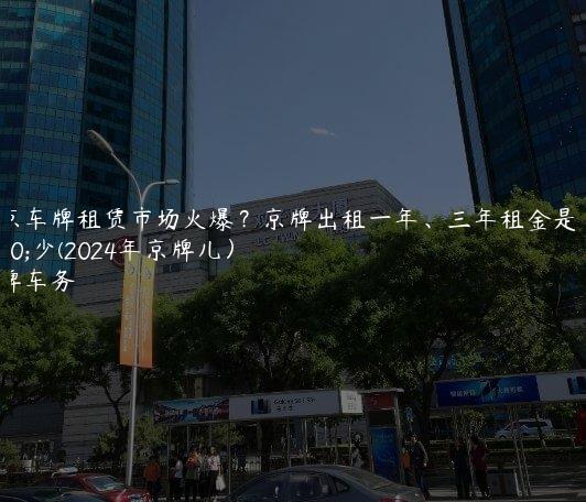 北京车牌租赁市场火爆？京牌出租一年、三年租金是多少(2024年京牌儿）