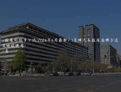 京牌车报废补贴多少钱(2024年6月最新）(京牌汽车报废后牌子还能不能继续使用)