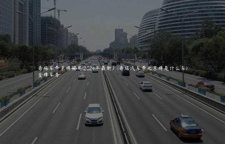 奇瑞车带京牌骗局(2024年最新）(奇瑞汽车带北京牌是什么车)
