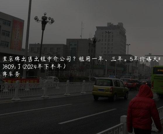 办理京牌出售出租中介公司？租用一年、三年。5年价格大曝光了(2024年下半年）