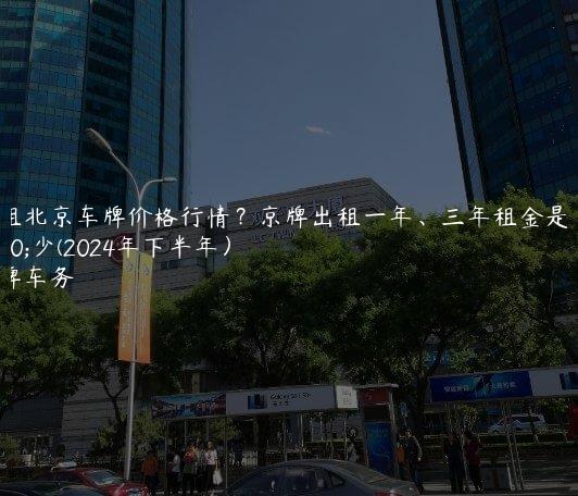 出租北京车牌价格行情？京牌出租一年、三年租金是多少(2024年下半年）