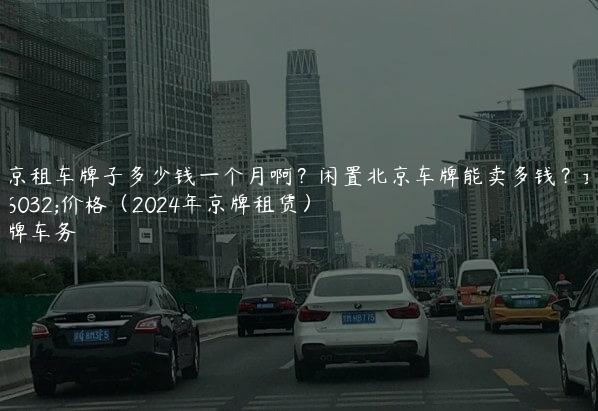 北京租车牌子多少钱一个月啊？闲置北京车牌能卖多钱？最新价格（2024年京牌租赁）