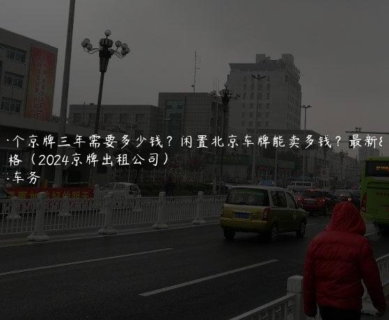 租一个京牌三年需要多少钱？闲置北京车牌能卖多钱？最新价格（2024京牌出租公司）