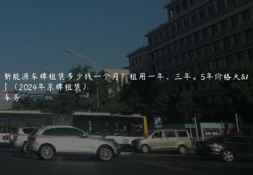 北京新能源车牌租赁多少钱一个月？租用一年、三年。5年价格大曝光了（2024年京牌租赁）