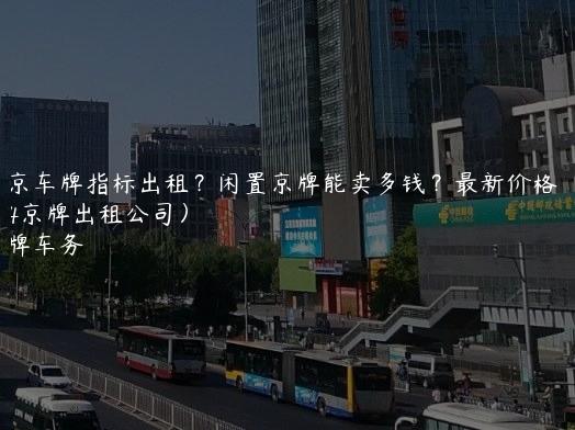 北京车牌指标出租？闲置京牌能卖多钱？最新价格（2024京牌出租公司）