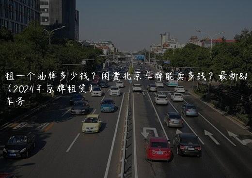 北京租一个油牌多少钱？闲置北京车牌能卖多钱？最新价格（2024年京牌租赁）