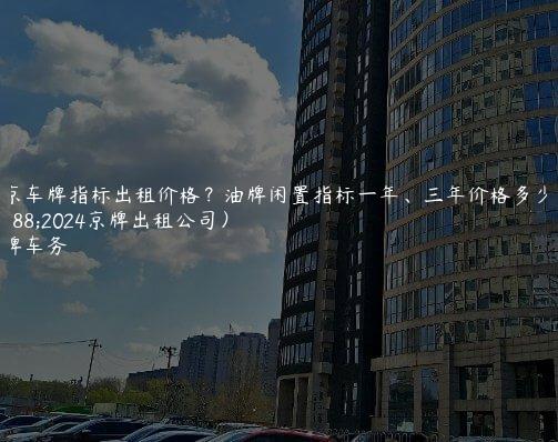 北京车牌指标出租价格？油牌闲置指标一年、三年价格多少（2024京牌出租公司）