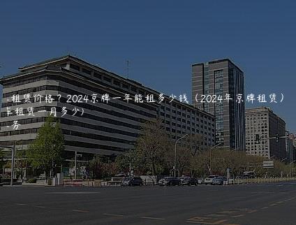 京牌车租赁价格？2024京牌一年能租多少钱（2024年京牌租赁）(京牌车租赁一月多少)