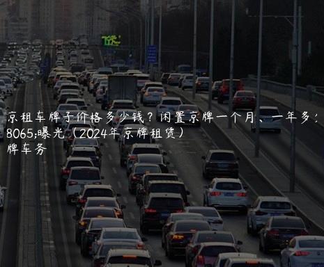 北京租车牌子价格多少钱？闲置京牌一个月、一年多少钱曝光（2024年京牌租赁）