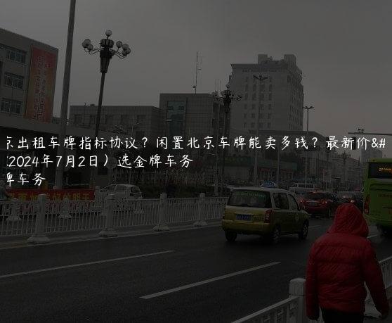 北京出租车牌指标协议？闲置北京车牌能卖多钱？最新价格(2024年7月2日）选金牌车务