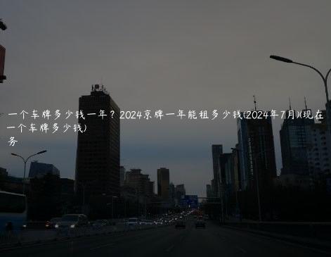 北京租一个车牌多少钱一年？2024京牌一年能租多少钱(2024年7月)(现在北京租一个车牌多少钱)
