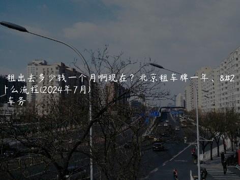 京牌租出去多少钱一个月啊现在？北京租车牌一年、五年什么流程(2024年7月)