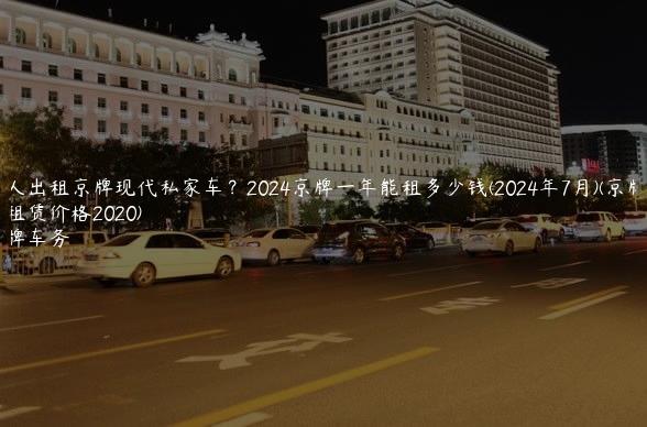 个人出租京牌现代私家车？2024京牌一年能租多少钱(2024年7月)(京牌带车租赁价格2020)