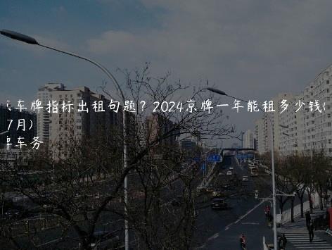 北京车牌指标出租句题？2024京牌一年能租多少钱(2024年7月)