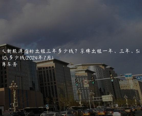个人新能源指标出租三年多少钱？京牌出租一年、三年、5年多少钱(2024年7月)