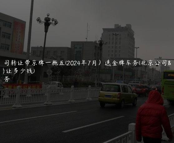 北京公司转让带京牌一拖五(2024年7月）选金牌车务(北京公司带车牌转让多少钱)