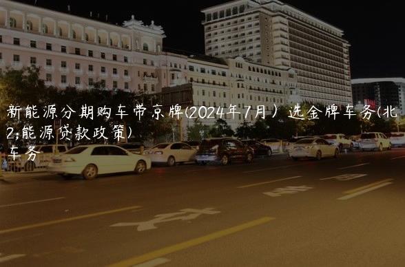 北汽新能源分期购车带京牌(2024年7月）选金牌车务(北汽新能源贷款政策)