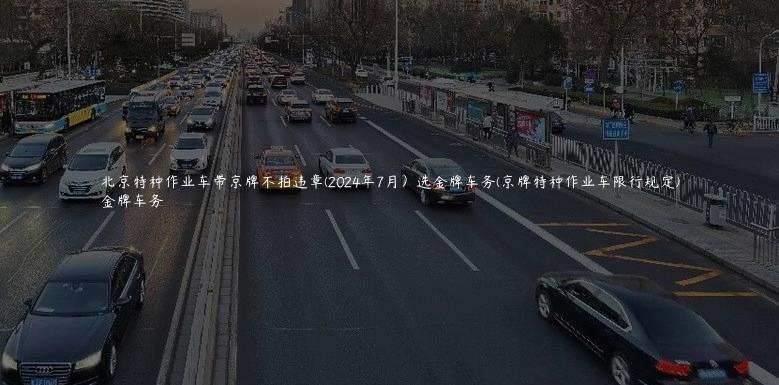 北京特种作业车带京牌不拍违章(2024年7月）选金牌车务(京牌特种作业车限行规定)