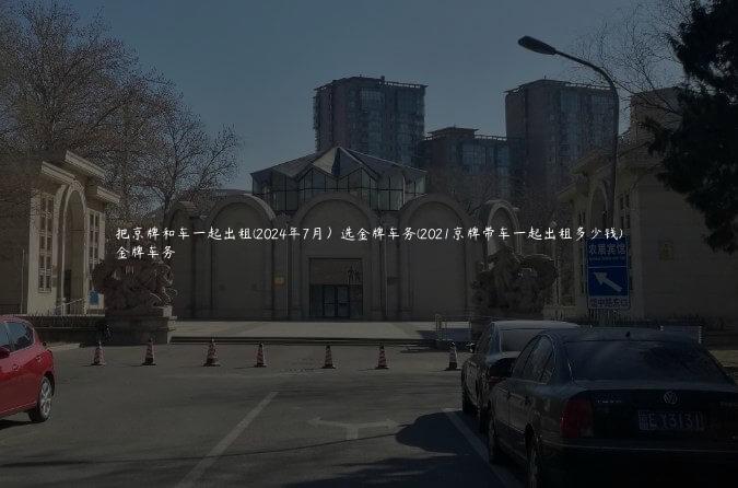 把京牌和车一起出租(2024年7月）选金牌车务(2021京牌带车一起出租多少钱)